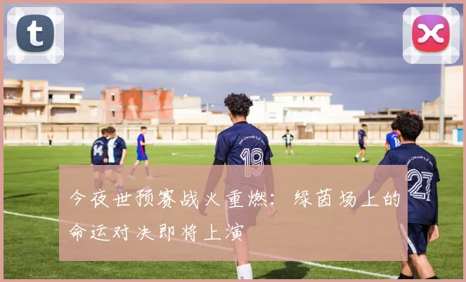 今夜世预赛战火重燃：绿茵场上的命运对决即将上演