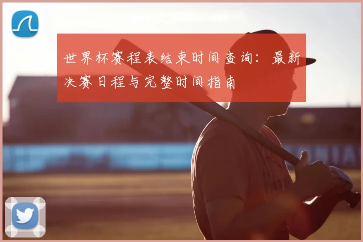 世界杯赛程表结束时间查询：最新决赛日程与完整时间指南