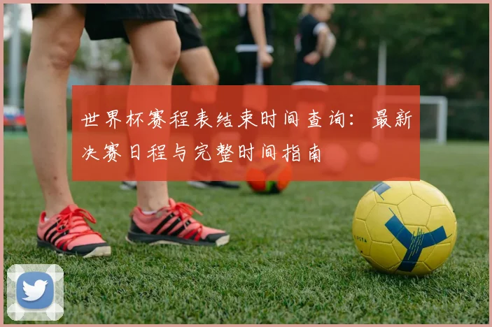 世界杯赛程表结束时间查询：最新决赛日程与完整时间指南